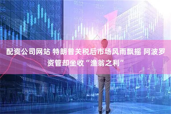 配资公司网站 特朗普关税后市场风雨飘摇 阿波罗资管却坐收“渔翁之利”