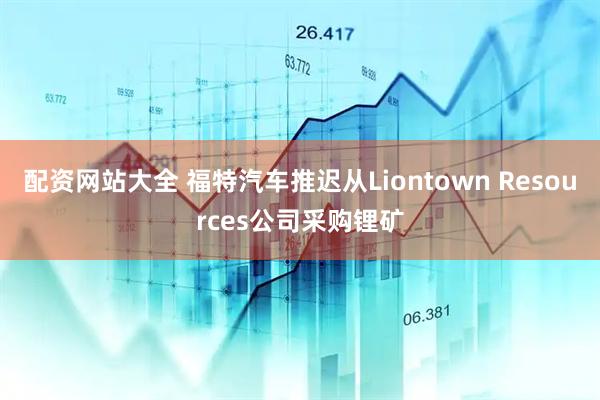 配资网站大全 福特汽车推迟从Liontown Resources公司采购锂矿