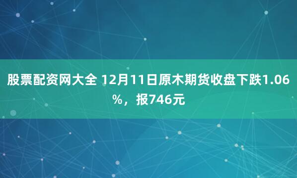 股票配资网大全 12月11日原木期货收盘下跌1.06%，报746元