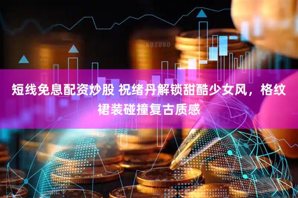 短线免息配资炒股 祝绪丹解锁甜酷少女风，格纹裙装碰撞复古质感