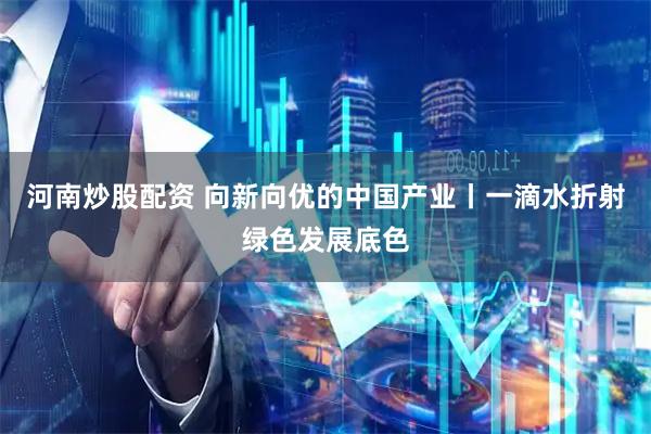 河南炒股配资 向新向优的中国产业丨一滴水折射绿色发展底色