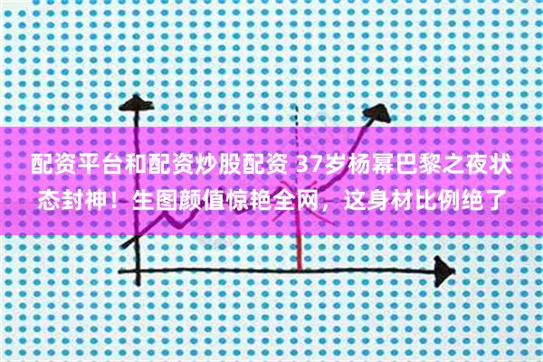 配资平台和配资炒股配资 37岁杨幂巴黎之夜状态封神！生图颜值惊艳全网，这身材比例绝了