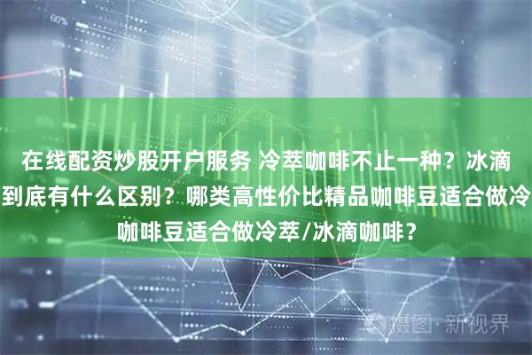 在线配资炒股开户服务 冷萃咖啡不止一种？冰滴、冷泡、冰镇到底有什么区别？哪类高性价比精品咖啡豆适合做冷萃/冰滴咖啡？