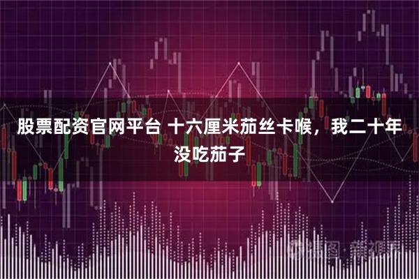 股票配资官网平台 十六厘米茄丝卡喉，我二十年没吃茄子