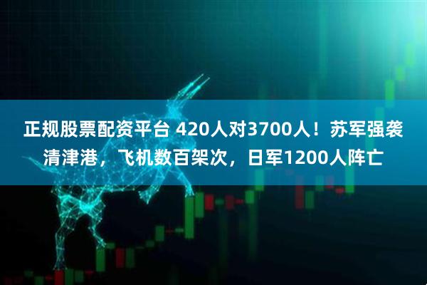 正规股票配资平台 420人对3700人！苏军强袭清津港，飞机数百架次，日军1200人阵亡