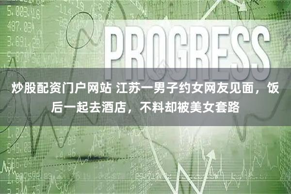 炒股配资门户网站 江苏一男子约女网友见面，饭后一起去酒店，不料却被美女套路