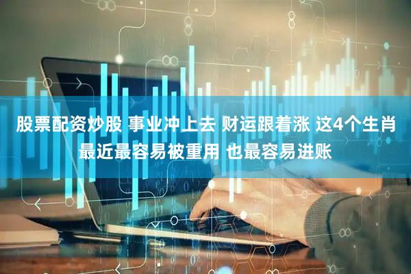 股票配资炒股 事业冲上去 财运跟着涨 这4个生肖最近最容易被重用 也最容易进账