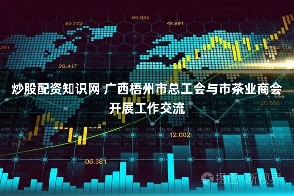 炒股配资知识网 广西梧州市总工会与市茶业商会开展工作交流