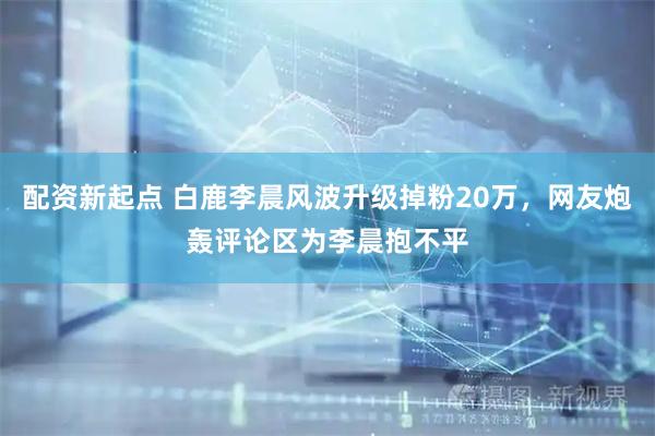 配资新起点 白鹿李晨风波升级掉粉20万,网友炮轰评论区为李晨抱不平