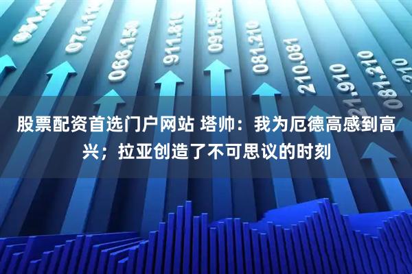 股票配资首选门户网站 塔帅:我为厄德高感到高兴;拉亚创造了不可思议的时刻