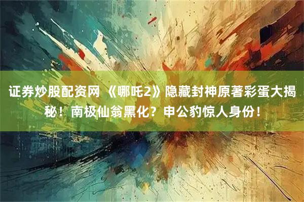 证券炒股配资网 《哪吒2》隐藏封神原著彩蛋大揭秘!南极仙翁黑化?申公豹惊人身份!