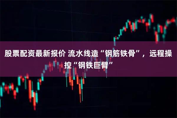 股票配资最新报价 流水线造“钢筋铁骨”，远程操控“钢铁巨臂”
