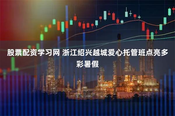 股票配资学习网 浙江绍兴越城爱心托管班点亮多彩暑假