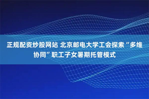 正规配资炒股网站 北京邮电大学工会探索“多维协同”职工子女暑期托管模式