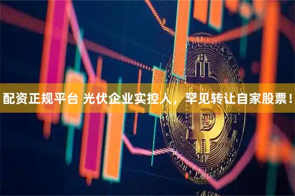 配资正规平台 光伏企业实控人，罕见转让自家股票！