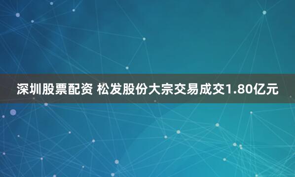 深圳股票配资 松发股份大宗交易成交1.80亿元