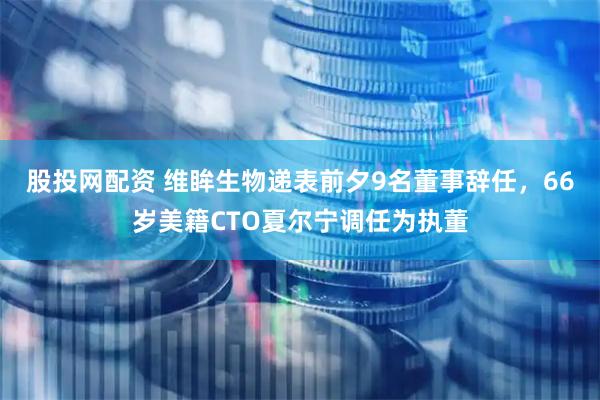 股投网配资 维眸生物递表前夕9名董事辞任，66岁美籍CTO夏尔宁调任为执董