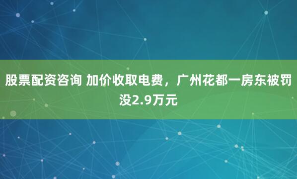 股票配资咨询 加价收取电费，广州花都一房东被罚没2.9万元