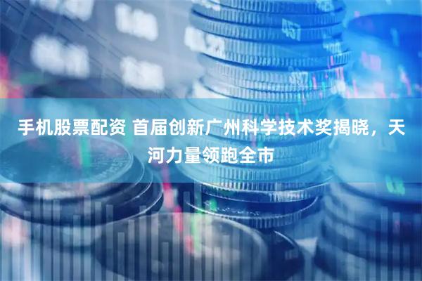 手机股票配资 首届创新广州科学技术奖揭晓，天河力量领跑全市